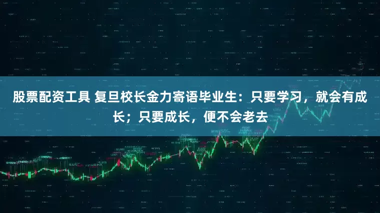股票配资工具 复旦校长金力寄语毕业生：只要学习，就会有成长；只要成长，便不会老去