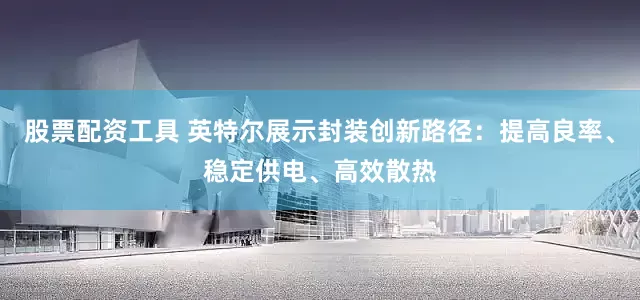 股票配资工具 英特尔展示封装创新路径：提高良率、稳定供电、高效散热
