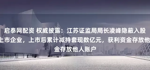 启泰网配资 权威披露：江苏证监局局长凌峰隐蔽入股3家拟上市企业，上市后累计减持套现数亿元，获利资金存放他人账户