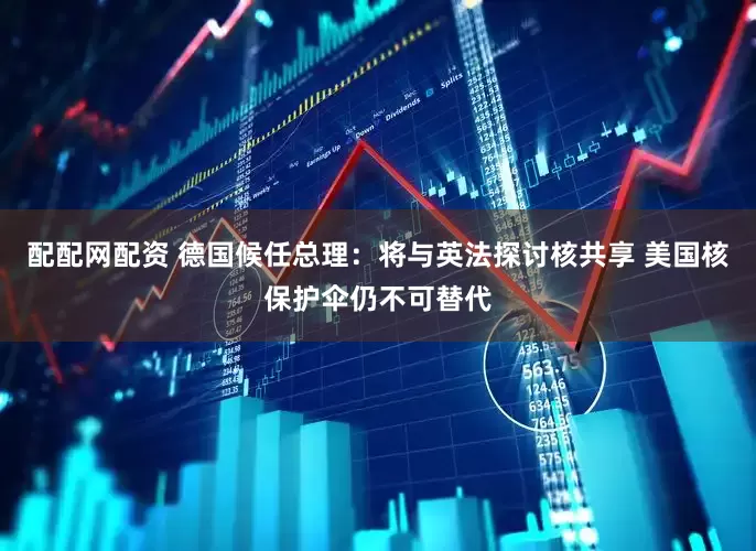 配配网配资 德国候任总理：将与英法探讨核共享 美国核保护伞仍不可替代