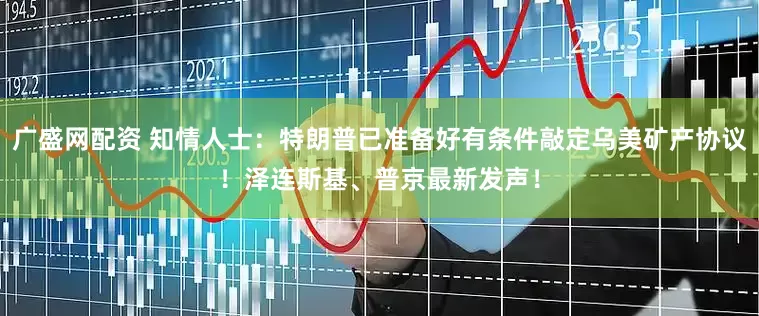 广盛网配资 知情人士：特朗普已准备好有条件敲定乌美矿产协议！泽连斯基、普京最新发声！