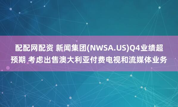配配网配资 新闻集团(NWSA.US)Q4业绩超预期 考虑出售澳大利亚付费电视和流媒体业务