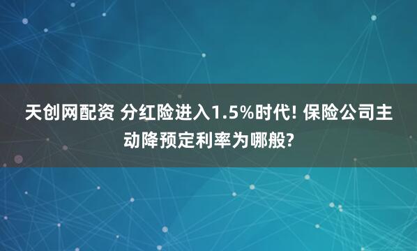 天创网配资 分红险进入1.5%时代! 保险公司主动降预定利率为哪般?