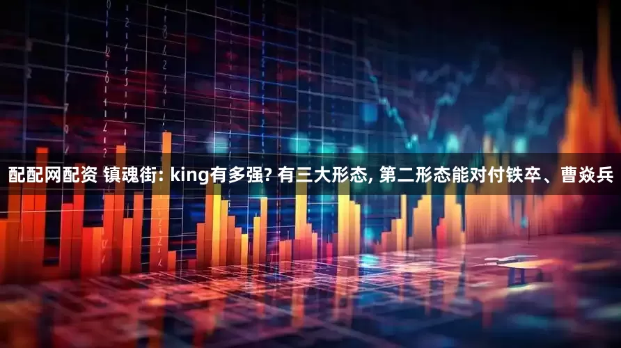 配配网配资 镇魂街: king有多强? 有三大形态, 第二形态能对付铁卒、曹焱兵