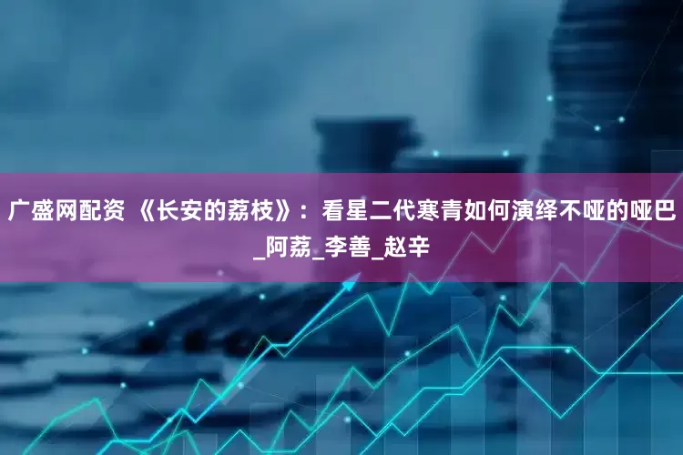 广盛网配资 《长安的荔枝》：看星二代寒青如何演绎不哑的哑巴_阿荔_李善_赵辛