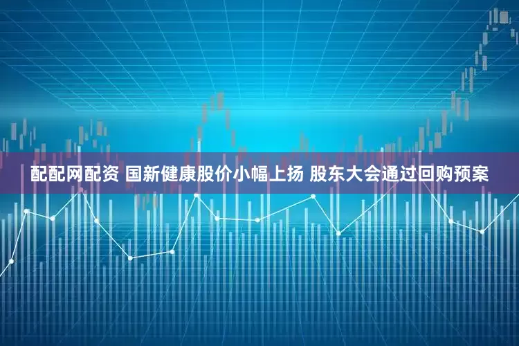 配配网配资 国新健康股价小幅上扬 股东大会通过回购预案