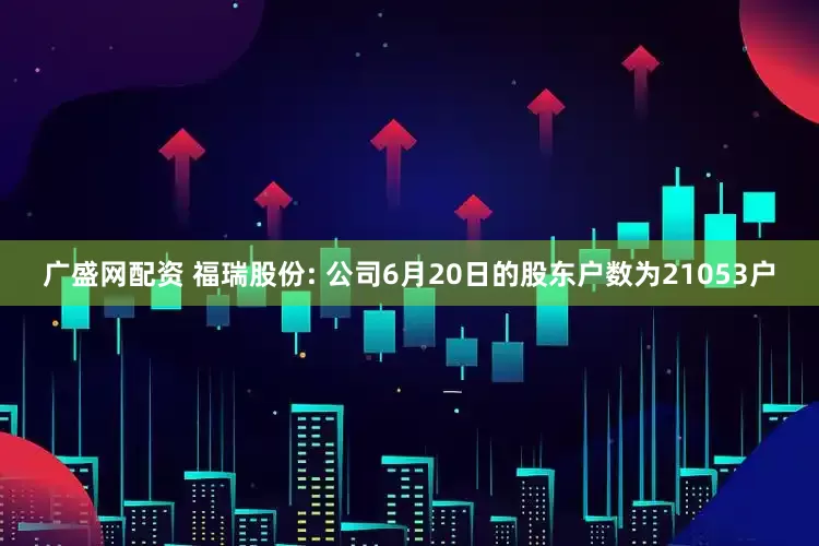 广盛网配资 福瑞股份: 公司6月20日的股东户数为21053户