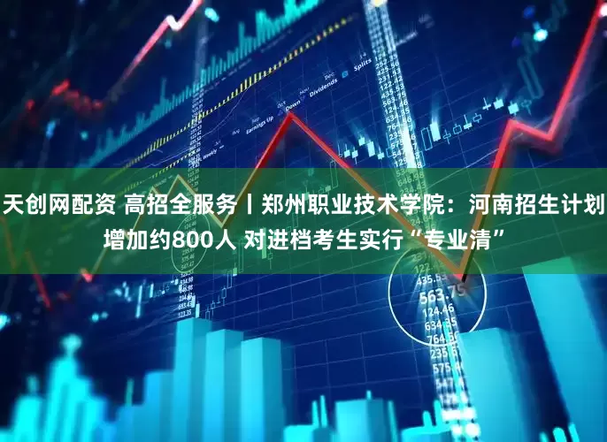 天创网配资 高招全服务丨郑州职业技术学院：河南招生计划增加约800人 对进档考生实行“专业清”