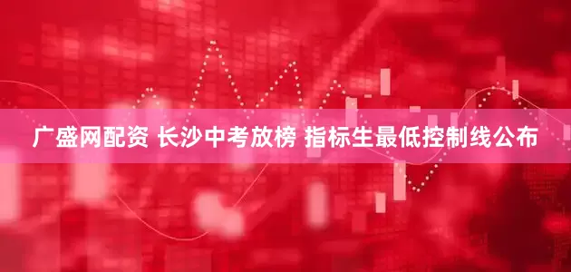 广盛网配资 长沙中考放榜 指标生最低控制线公布