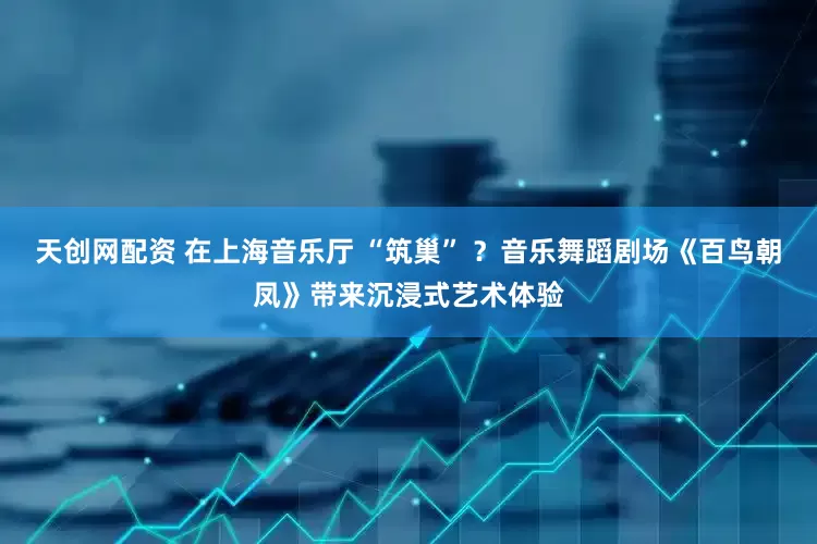 天创网配资 在上海音乐厅 “筑巢” ？音乐舞蹈剧场《百鸟朝凤》带来沉浸式艺术体验
