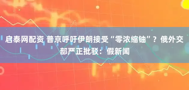 启泰网配资 普京呼吁伊朗接受“零浓缩铀”？俄外交部严正批驳：假新闻