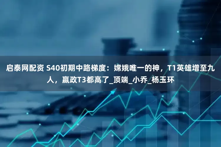 启泰网配资 S40初期中路梯度：嫦娥唯一的神，T1英雄增至九人，嬴政T3都高了_顶端_小乔_杨玉环