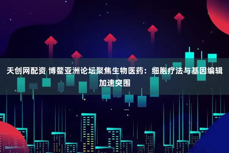 天创网配资 博鳌亚洲论坛聚焦生物医药：细胞疗法与基因编辑加速突围