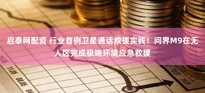 启泰网配资 行业首例卫星通话救援实践！问界M9在无人区完成极端环境应急救援