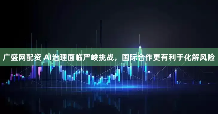 广盛网配资 AI治理面临严峻挑战，国际合作更有利于化解风险