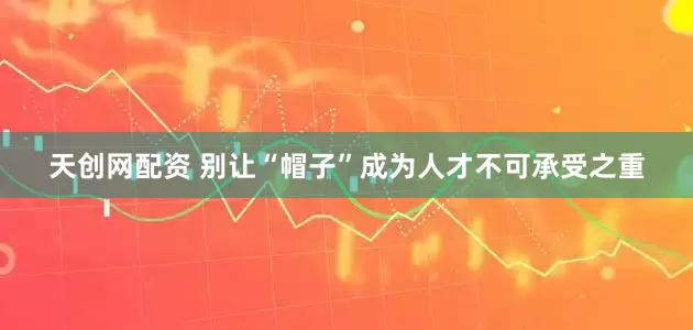 天创网配资 别让“帽子”成为人才不可承受之重