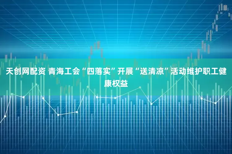 天创网配资 青海工会“四落实”开展“送清凉”活动维护职工健康权益