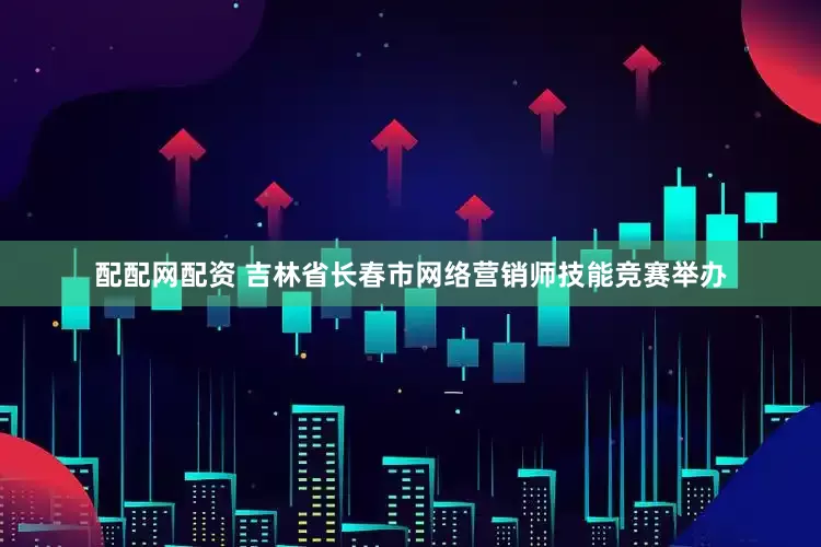 配配网配资 吉林省长春市网络营销师技能竞赛举办