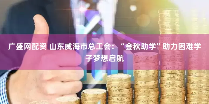 广盛网配资 山东威海市总工会：“金秋助学”助力困难学子梦想启航