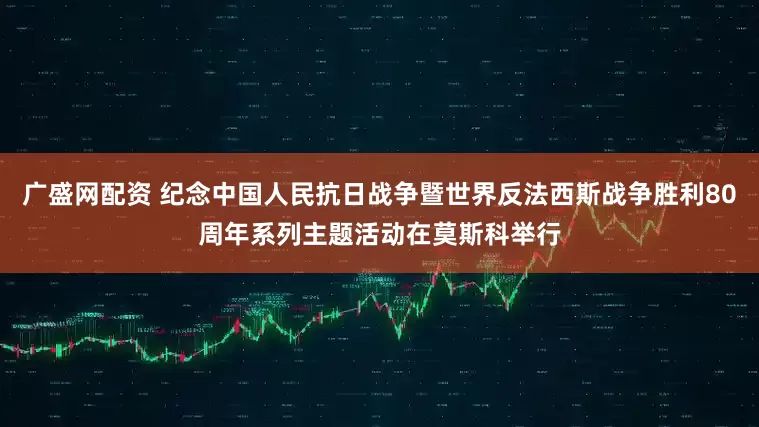 广盛网配资 纪念中国人民抗日战争暨世界反法西斯战争胜利80周年系列主题活动在莫斯科举行