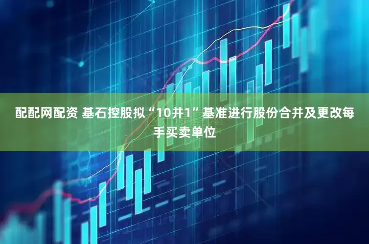 配配网配资 基石控股拟“10并1”基准进行股份合并及更改每手买卖单位