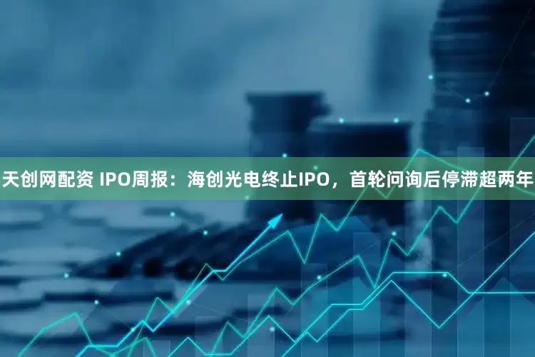 天创网配资 IPO周报：海创光电终止IPO，首轮问询后停滞超两年
