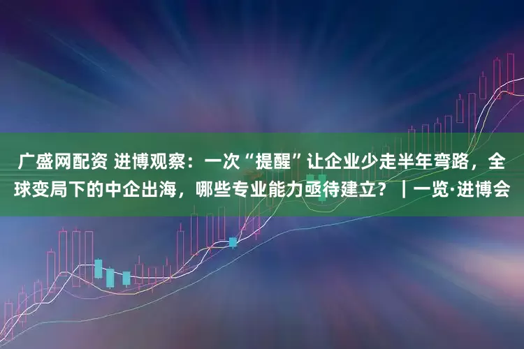 广盛网配资 进博观察：一次“提醒”让企业少走半年弯路，全球变局下的中企出海，哪些专业能力亟待建立？｜一览·进博会