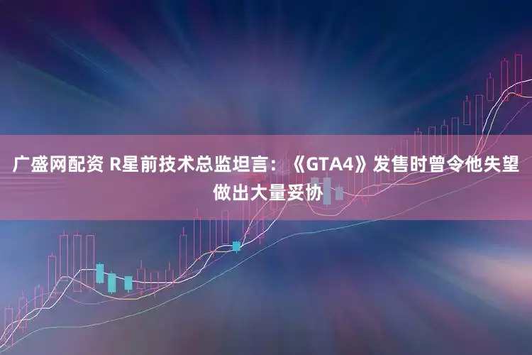 广盛网配资 R星前技术总监坦言:《GTA4》发售时曾令他失望 做出大量妥协
