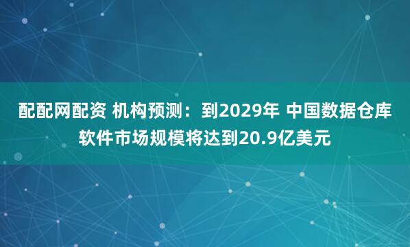 配配网配资 机构预测：到2029年 中国数据仓库软件市场规模将达到20.9亿美元