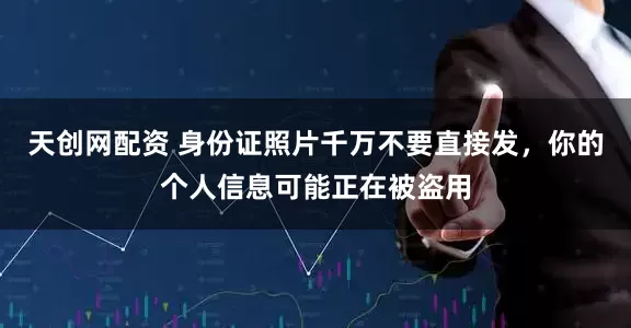 天创网配资 身份证照片千万不要直接发，你的个人信息可能正在被盗用