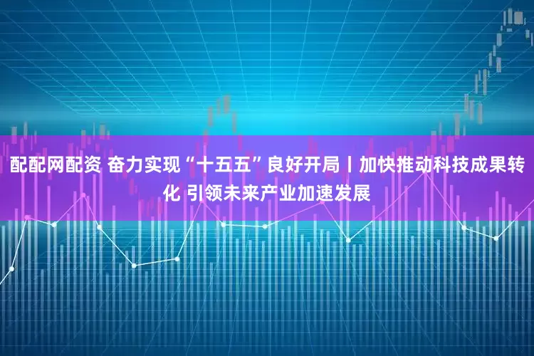 配配网配资 奋力实现“十五五”良好开局丨加快推动科技成果转化 引领未来产业加速发展