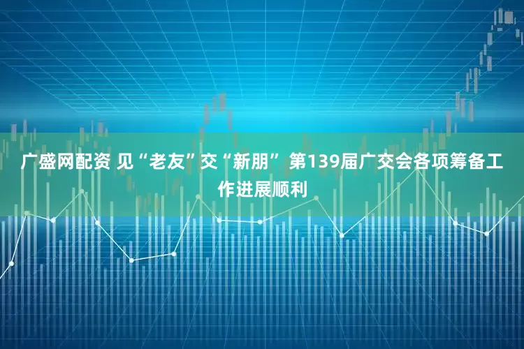 广盛网配资 见“老友”交“新朋” 第139届广交会各项筹备工作进展顺利